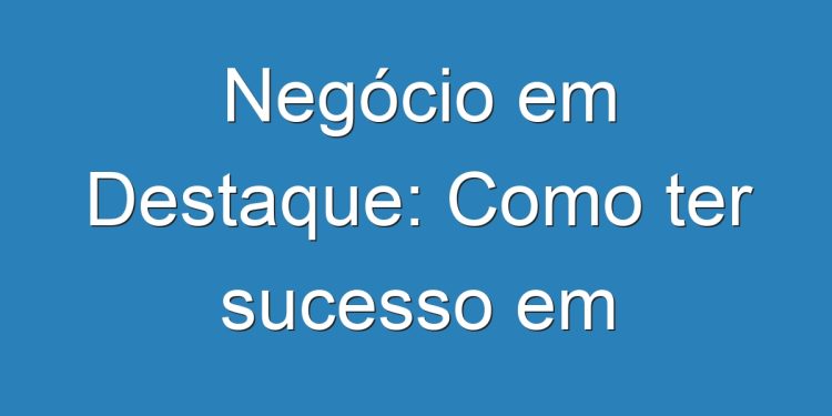 Negócio em Destaque: Como ter sucesso em Empreendedorismo